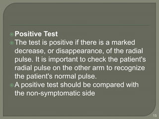 Positive Test
The test is positive if there is a marked
decrease, or disappearance, of the radial
pulse. It is important to check the patient's
radial pulse on the other arm to recognize
the patient's normal pulse.
A positive test should be compared with
the non-symptomatic side
15
 
