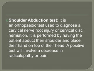 Shoulder Abduction test: It is
an orthopaedic test used to diagnose a
cervical nerve root injury or cervical disc
herniation. It is performed by having the
patient abduct their shoulder and place
their hand on top of their head. A positive
test will involve a decrease in
radiculopathy or pain.
16
 