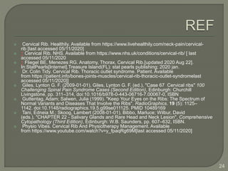  Cervical Rib. Healthily. Available from https://www.livehealthily.com/neck-pain/cervical-
rib [last accessed 05/11/2020]
 ↑ Cervical Rib. NHS. Available from https://www.nhs.uk/conditions/cervical-rib/ [ last
accessed 05/11/2020
 ↑ Fliegel BE, Menezes RG. Anatomy, Thorax, Cervical Rib.[updated 2020 Aug 22].
In:StatPearls[Internet].Treasure Island(FL): stat pearls publishing; 2020 jan.
 Dr. Colin Tidy. Cervical Rib. Thoracic outlet syndrome. Patient. Available
from https://patient.info/bones-joints-muscles/cervical-rib-thoracic-outlet-syndromelast
accessed 05/11/2020]]
 Giles, Lynton G. F. (2009-01-01), Giles, Lynton G. F. (ed.), "Case 67 Cervical ribs" 100
Challenging Spinal Pain Syndrome Cases (Second Edition), Edinburgh: Churchill
Livingstone, pp. 311–314, doi:10.1016/b978-0-443-06716-7.00067-0, ISBN
 Guttentag, Adam; Salwen, Julia (1999). "Keep Your Eyes on the Ribs: The Spectrum of
Normal Variants and Diseases That Involve the Ribs". RadioGraphics. 19 (5): 1125–
1142. doi:10.1148/radiographics.19.5.g99se011125. PMID 10489169
 Tani, Edneia M.; Skoog, Lambert (2008-01-01), Bibbo, Marluce; Wilbur, David
(eds.), "CHAPTER 22 - Salivary Glands and Rare Head and Neck Lesion", Comprehensive
Cytopathology (Third Edition), Edinburgh: W.B. Saunders, pp. 607–632, ISBN.
 Physio Vibes. Cervical Rib And Physiotherapy Management. Available
from https://www.youtube.com/watch?v=y_fpaqRg69M[last accessed 05/11/2020]
24
 
