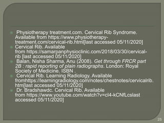  Physiotherapy treatment.com. Cervical Rib Syndrome.
Available from https://www.physiotherapy-
treatment.com/cervical-rib.html[last accessed 05/11/2020]
 Cervical Rib. Available
from https://samarpanphysioclinic.com/2018/03/30/cervical-
rib [last accessed 05/11/2020]
 Balan, Nisha Sharma, Anu (2008). Get through FRCR part
2B : rapid reporting of plain radiographs. London: Royal
Society of Medicine. ISBN .
 Cervical Rib. Learning Radiology. Available
fromhttps://learningradiology.com/notes/chestnotes/cervicalrib.
htm[last accessed 05/11/2020]
 Dr. Bradshawdc. Cervical Rib. Available
from https://www.youtube.com/watch?v=cI4-kCNfLcslast
accessed 05/11/2020]
25
 