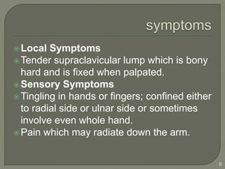 Local Symptoms
Tender supraclavicular lump which is bony
hard and is fixed when palpated.
Sensory Symptoms
Tingling in hands or fingers; confined either
to radial side or ulnar side or sometimes
involve even whole hand.
Pain which may radiate down the arm.
8
 