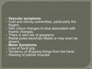  Vascular symptoms
 Cold and clumsy extremities, particularly the
fingers.
 Skin colour changes to blue associated with
trophic changes.
 There is rare risk of gangrene.
 Radial pulse becomes feeble or may even be
absent.
 Motor Symptoms
 Loss of hand grip.
 Tendency of dropping things from the hand.
 Wasting of palmar muscles
9
 