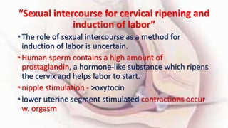 “Sexual intercourse for cervical ripening and
induction of labor”
• The role of sexual intercourse as a method for
induction of labor is uncertain.
• Human sperm contains a high amount of
prostaglandin, a hormone-like substance which ripens
the cervix and helps labor to start.
• nipple stimulation - >oxytocin
• lower uterine segment stimulated contractions occur
w. orgasm
 