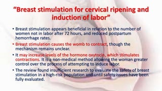 “Breast stimulation for cervical ripening and
induction of labor”
• Breast stimulation appears beneficial in relation to the number of
women not in labor after 72 hours, and reduced postpartum
hemorrhage rates.
• Breast stimulation causes the womb to contract, though the
mechanism remains unclear.
• It may increase levels of the hormone oxytocin, which stimulates
contractions. It is a non-medical method allowing the woman greater
control over the process of attempting to induce labor.
• The review found insufficient research to evaluate the safety of breast
stimulation in a high-risk population and until safety issues have been
fully evaluated.
 