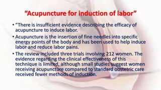 “Acupuncture for induction of labor”
• “There is insufficient evidence describing the efficacy of
acupuncture to induce labor.
• Acupuncture is the insertion of fine needles into specific
energy points of the body and has been used to help induce
labor and reduce labor pains.
• The review included three trials involving 212 women. The
evidence regarding the clinical effectiveness of this
technique is limited, although small studies suggest women
receiving acupuncture compared to standard obstetric care
received fewer methods of induction.
 