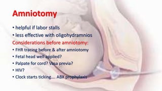 Amniotomy
• helpful if labor stalls
• less effective with oligohydramnios
Considerations before amniotomy:
• FHR tracing before & after amniotomy
• Fetal head well applied?
• Palpate for cord? Vasa previa?
• HIV?
• Clock starts ticking…. ABX prophylaxis
 