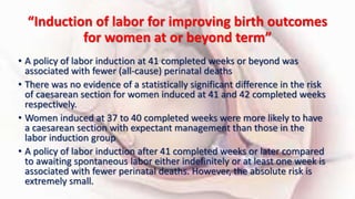“Induction of labor for improving birth outcomes
for women at or beyond term”
• A policy of labor induction at 41 completed weeks or beyond was
associated with fewer (all-cause) perinatal deaths
• There was no evidence of a statistically significant difference in the risk
of caesarean section for women induced at 41 and 42 completed weeks
respectively.
• Women induced at 37 to 40 completed weeks were more likely to have
a caesarean section with expectant management than those in the
labor induction group
• A policy of labor induction after 41 completed weeks or later compared
to awaiting spontaneous labor either indefinitely or at least one week is
associated with fewer perinatal deaths. However, the absolute risk is
extremely small.
 