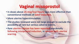 Vaginal misoprostol
• In doses above 25 mcg four-hourly was more effective than
conventional methods of labor induction,
• More uterine hyperstimulation.
• The studies reviewed were not large enough to exclude the
possibility of rare but serious adverse events,
• Rare uterine rupture has been reported anecdotally
following misoprostol induction, in women with uterine
scarring.
 