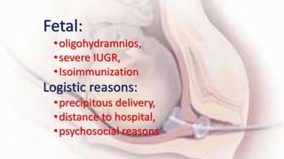 Fetal:
•oligohydramnios,
•severe IUGR,
•Isoimmunization
Logistic reasons:
•precipitous delivery,
•distance to hospital,
•psychosocial reasons
 