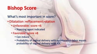 Bishop Score
What’s most important in score?
• Dilatation >effacement>station
• Unfavorable: score <6
• Ripening agent indicated
• Favorable: score >8
• Can induce
• Probability of vaginal delivery with spontaneous labor equals
probability of vaginal delivery with IOL
 
