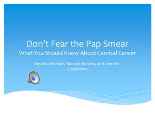 Don’t Fear the Pap Smear
What You Should Know About Cervical Cancer
By: Irina Frenkel, Hannah Holmes, and Jennifer
Zuckerman
 