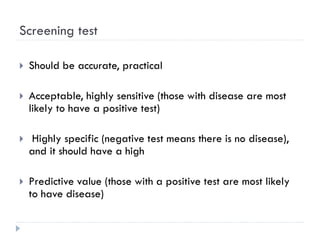 Screening test
 Should be accurate, practical
 Acceptable, highly sensitive (those with disease are most
likely to have a positive test)
 Highly specific (negative test means there is no disease),
and it should have a high
 Predictive value (those with a positive test are most likely
to have disease)
 