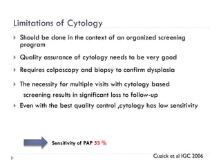 Limitations of Cytology
 Should be done in the context of an organized screening
program
 Quality assurance of cytology needs to be very good
 Requires colposcopy and biopsy to confirm dysplasia
 The necessity for multiple visits with cytology based
screening results in significant loss to follow-up
 Even with the best quality control ,cytology has low sensitivity
Sensitivity of PAP 53 %
Cuzick et al IGC 2006
 
