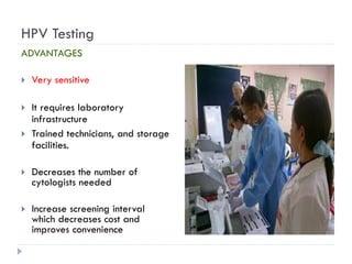 HPV Testing
ADVANTAGES
 Very sensitive
 It requires laboratory
infrastructure
 Trained technicians, and storage
facilities.
 Decreases the number of
cytologists needed
 Increase screening interval
which decreases cost and
improves convenience
 