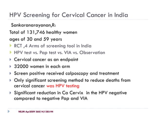 HPV Screening for Cervical Cancer in India
Sankaranarayanan,R:
Total of 131,746 healthy women
ages of 30 and 59 years
 RCT ,4 Arms of screening tool in India
 HPV test vs. Pap test vs. VIA vs. Observation
 Cervical cancer as an endpoint
 32000 women in each arm
 Screen positive received colposcopy and treatment
 Only significant screening method to reduce deaths from
cervical cancer was HPV testing
 Significant reduction in Ca Cervix in the HPV negative
compared to negative Pap and VIA
NEJM Apr2009 360(14)1385-94
 