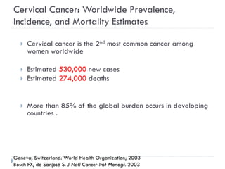 Cervical Cancer: Worldwide Prevalence,
Incidence, and Mortality Estimates
 Cervical cancer is the 2nd most common cancer among
women worldwide
 Estimated 530,000 new cases
 Estimated 274,000 deaths
 More than 85% of the global burden occurs in developing
countries .
Geneva, Switzerland: World Health Organization; 2003
Bosch FX, de Sanjosé S. J Natl Cancer Inst Monogr. 2003
 