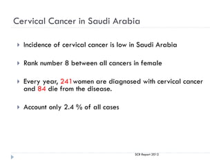 Cervical Cancer in Saudi Arabia
 Incidence of cervical cancer is low in Saudi Arabia
 Rank number 8 between all cancers in female
 Every year, 241women are diagnosed with cervical cancer
and 84 die from the disease.
 Account only 2.4 % of all cases
SCR Report 2012
 