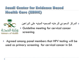 ‫اﻟﻣرﻛز‬‫اﻟﺳﻌودي‬‫ﻟﻠرﻋﺎﯾﮫ‬‫اﻟﺻﺣﯾﮫ‬‫اﻟﻣﺑﻧﯾﮫ‬‫ﻋﻠﻰ‬‫اﻟﺑراھﯾن‬
 Guideline meeting for cervical cancer
screening
 Agreed among panel members that HPV testing will be
used as primary screening for cervical cancer in SA
 