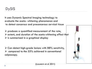 DySIS
It uses Dynamic Spectral Imaging technology to
evaluate the aceto- whitening phenomenon and
to detect cancerous and precancerous cervical tissue
 produces a quantified measurement of the rate,
 extent, and duration of the aceto-whitening effect that
 is summarised in a graphical display
 Can detect high-grade lesions with 88% sensitivity,
 compared to the 55% achieved in conventional
colposcopy.
(Louwers et al. 2011)
 
