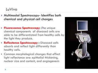 LuViva
 Multimodal Spectroscopy- Identifies both
chemical and physical cell changes
 Fluorescence Spectroscopy :The unique
chemical components of diseased cells are
able to be differentiated from healthy cells by
the light they produce.
 Reflectance Spectroscopy : Diseased cells
absorb and reflect light differently than
healthy cells.
 Common morphological changes that effect
light reflectance are: epithelial thickening,
nuclear size and content, and angiogenesis
 