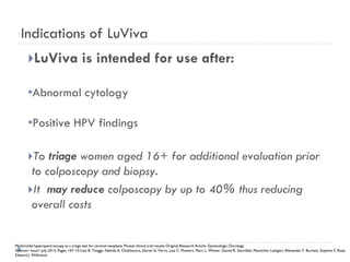 Indications of LuViva
LuViva is intended for use after:
•Abnormal cytology
•Positive HPV findings
To triage women aged 16+ for additional evaluation prior
to colposcopy and biopsy.
It may reduce colposcopy by up to 40% thus reducing
overall costs
Multimodal hyperspectroscopy as a triage test for cervical neoplasia: Pivotal clinical trial results Original Research Article -Gynecologic Oncology
Volume1 Issue1 July 2013, Pages 147–151Leo B. Twiggs, Nahida A. Chakhtoura, Daron G. Ferris, Lisa C. Flowers, Marc L. Winter, Daniel R. Sternfeld, Manocher Lashgari, Alexander F. Burnett, Stephen S. Raab,
Edward J. Wilkinson
 