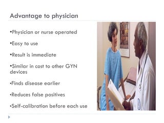 Advantage to physician
•Physician or nurse operated
•Easy to use
•Result is immediate
•Similar in cost to other GYN
devices
•Finds disease earlier
•Reduces false positives
•Self-calibration before each use
 