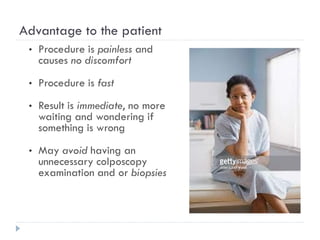 Advantage to the patient
• Procedure is painless and
causes no discomfort
• Procedure is fast
• Result is immediate, no more
waiting and wondering if
something is wrong
• May avoid having an
unnecessary colposcopy
examination and or biopsies
 