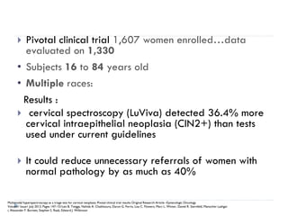  Pivotal clinical trial 1,607 women enrolled…data
evaluated on 1,330
• Subjects 16 to 84 years old
• Multiple races:
Results :
 cervical spectroscopy (LuViva) detected 36.4% more
cervical intraepithelial neoplasia (CIN2+) than tests
used under current guidelines
 It could reduce unnecessary referrals of women with
normal pathology by as much as 40%
Multimodal hyperspectroscopy as a triage test for cervical neoplasia: Pivotal clinical trial results Original Research Article -Gynecologic Oncology
Volume1 Issue1 July 2013, Pages 147–151Leo B. Twiggs, Nahida A. Chakhtoura, Daron G. Ferris, Lisa C. Flowers, Marc L. Winter, Daniel R. Sternfeld, Manocher Lashgar
i, Alexander F. Burnett, Stephen S. Raab, Edward J. Wilkinson
 
