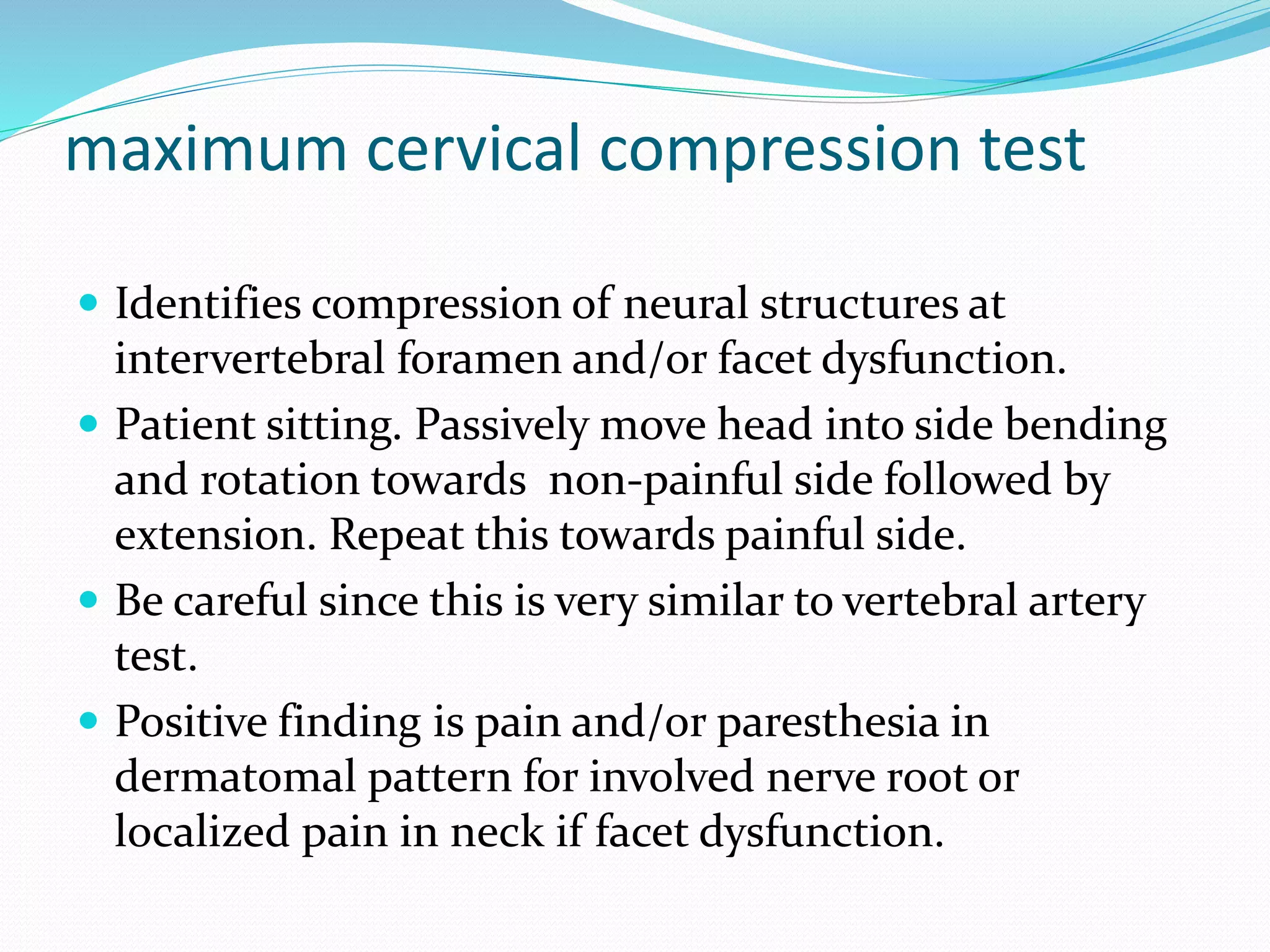 maximum cervical compression test
 Identifies compression of neural structures at
intervertebral foramen and/or facet dysfunction.
 Patient sitting. Passively move head into side bending
and rotation towards non-painful side followed by
extension. Repeat this towards painful side.
 Be careful since this is very similar to vertebral artery
test.
 Positive finding is pain and/or paresthesia in
dermatomal pattern for involved nerve root or
localized pain in neck if facet dysfunction.
 