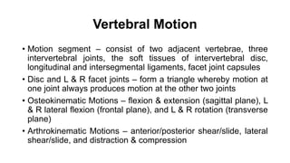 Vertebral Motion
• Motion segment – consist of two adjacent vertebrae, three
intervertebral joints, the soft tissues of intervertebral disc,
longitudinal and intersegmental ligaments, facet joint capsules
• Disc and L & R facet joints – form a triangle whereby motion at
one joint always produces motion at the other two joints
• Osteokinematic Motions – flexion & extension (sagittal plane), L
& R lateral flexion (frontal plane), and L & R rotation (transverse
plane)
• Arthrokinematic Motions – anterior/posterior shear/slide, lateral
shear/slide, and distraction & compression
 
