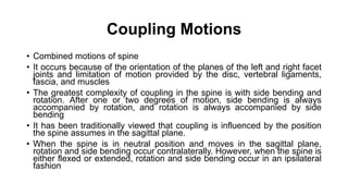 Coupling Motions
• Combined motions of spine
• It occurs because of the orientation of the planes of the left and right facet
joints and limitation of motion provided by the disc, vertebral ligaments,
fascia, and muscles
• The greatest complexity of coupling in the spine is with side bending and
rotation. After one or two degrees of motion, side bending is always
accompanied by rotation, and rotation is always accompanied by side
bending
• It has been traditionally viewed that coupling is influenced by the position
the spine assumes in the sagittal plane.
• When the spine is in neutral position and moves in the sagittal plane,
rotation and side bending occur contralaterally. However, when the spine is
either flexed or extended, rotation and side bending occur in an ipsilateral
fashion
 