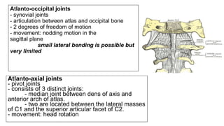 Atlanto-occipital joints
- synovial joints
- articulation between atlas and occipital bone
- 2 degrees of freedom of motion
- movement: nodding motion in the
sagittal plane
small lateral bending is possible but
very limited
Atlanto-axial joints
- pivot joints
- consists of 3 distinct joints:
- median joint between dens of axis and
anterior arch of atlas.
- two are located between the lateral masses
of C1 and the superior articular facet of C2.
- movement: head rotation
 