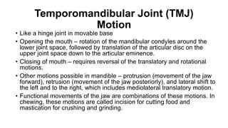 Temporomandibular Joint (TMJ)
Motion
• Like a hinge joint in movable base
• Opening the mouth – rotation of the mandibular condyles around the
lower joint space, followed by translation of the articular disc on the
upper joint space down to the articular eminence.
• Closing of mouth – requires reversal of the translatory and rotational
motions.
• Other motions possible in mandible – protrusion (movement of the jaw
forward), retrusion (movement of the jaw posteriorly), and lateral shift to
the left and to the right, which includes mediolateral translatory motion.
• Functional movements of the jaw are combinations of these motions. In
chewing, these motions are called incision for cutting food and
mastication for crushing and grinding.
 