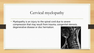 Cervical myelopathy
• Myelopathy is an injury to the spinal cord due to severe
compression that may result from trauma, congenital stenosis,
degenerative disease or disc herniation.
 