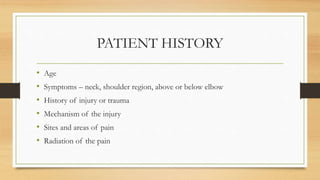 PATIENT HISTORY
• Age
• Symptoms – neck, shoulder region, above or below elbow
• History of injury or trauma
• Mechanism of the injury
• Sites and areas of pain
• Radiation of the pain
 