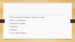 • Pain increased by laughing, coughing, sneezing
• History of headaches
• Paraesthesia, tingling
• Numbness
• Weakness
• Lower limb symptoms
 