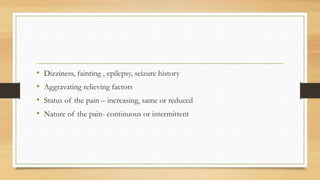 • Dizziness, fainting , epilepsy, seizure history
• Aggravating relieving factors
• Status of the pain – increasing, same or reduced
• Nature of the pain- continuous or intermittent
 
