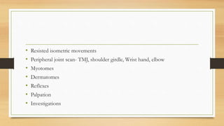• Resisted isometric movements
• Peripheral joint scan- TMJ, shoulder girdle, Wrist hand, elbow
• Myotomes
• Dermatomes
• Reflexes
• Palpation
• Investigations
 