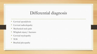 Differential diagnosis
• Cervical spondylosis
• Cervical radiculopathy
• Mechanical neck pain
• Whiplash injury/ fractures
• Cervical myelopathy
• TOS
• Brachial plexopathy
 