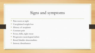 Signs and symptoms
• Pain worst at night
• Unexplained weight loss
• History of neoplasm
• Constant pain
• Fever, chills, night sweat
• Progressive neurological deficit
• Bowel bladder abnormalities
• Sensory disturbances
 
