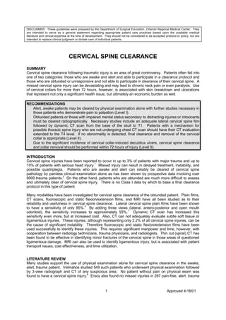 DISCLAIMER: These guidelines were prepared by the Department of Surgical Education, Orlando Regional Medical Center. They
are intended to serve as a general statement regarding appropriate patient care practices based upon the available medical
literature and clinical expertise at the time of development. They should not be considered to be accepted protocol or policy, nor are
intended to replace clinical judgment or dictate care of individual patients.




                                CERVICAL SPINE CLEARANCE
SUMMARY
Cervical spine clearance following traumatic injury is an area of great controversy. Patients often fall into
one of two categories: those who are awake and alert and able to participate in a clearance protocol and
those who are obtunded or unresponsive and not able to participate in clearance of their cervical spine. A
missed cervical spine injury can be devastating and may lead to chronic neck pain or even paralysis. Use
of cervical collars for more than 72 hours, however, is associated with skin breakdown and ulcerations
that represent not only a significant health issue, but ultimately an economic burden as well.

RECOMMENDATIONS
   Alert, awake patients may be cleared by physical examination alone with further studies necessary in
   those patients who demonstrate pain to palpation (Level I).
   Obtunded patients or those with impaired mental status secondary to distracting injuries or intoxicants
   must be cleared radiographically. Necessary studies include an adequate lateral cervical spine film
   followed by dynamic CT scan from the base of the skull to T1. Patients with a mechanism for
   possible thoracic spine injury who are not undergoing chest CT scan should have their CT evaluation
   extended to the T4 level. If no abnormality is detected, final clearance and removal of the cervical
   collar is appropriate (Level II).
   Due to the significant incidence of cervical collar-induced decubitus ulcers, cervical spine clearance
   and collar removal should be performed within 72 hours of injury (Level II).

INTRODUCTION
Cervical spine injuries have been reported to occur in up to 3% of patients with major trauma and up to
10% of patients with serious head injury.1 Missed injury can result in delayed treatment, instability, and
possible quadriplegia. Patients who are awake and alert can reliably be cleared of cervical spine
pathology by painless clinical examination alone as has been shown by prospective data involving over
6000 trauma patients. On the other hand, patients who are obtunded are much more difficult to assess
                        2

and ultimately clear of cervical spine injury. There is no Class I data by which to base a final clearance
protocol in this type of patient.

Many modalities have been investigated for cervical spine clearance of the obtunded patient. Plain films,
CT scans, fluoroscopic and static flexion/extension films, and MRI have all been studied as to their
reliability and usefulness in cervical spine clearance. Lateral cervical spine plain films have been shown
to have a sensitivity of only 85%. By adding three views (lateral, antero-posterior and open mouth
                                     3

odontoid), the sensitivity increases to approximately 93%.1 Dynamic CT scan has increased this
sensitivity even more, but at increased cost. Also, CT can not adequately evaluate subtle soft tissue or
ligamentous injuries. These injuries, although representing only 2.2% of all cervical spine injuries, can be
the cause of significant instability. Therefore fluoroscopic and static flexion/extension films have been
used successfully to identify these injuries. This requires significant manpower and time, however, with
cooperation between radiology technicians, trauma physicians, and radiologists. Thin cut (spiral) CT has
been found to be effective in identifying minor fractures of the cervical spine in those areas of questioned
ligamentous damage. MRI can also be used to identify ligamentous injury, but is associated with patient
transport issues, cost effectiveness, and time utilization.


LITERATURE REVIEW
Many studies support the use of physical examination alone for cervical spine clearance in the awake,
alert, trauma patient. Velmahos studied 549 such patients who underwent physical examination followed
by 3-view radiograph and CT of any suspicious area. No patient without pain on physical exam was
found to have a cervical spine injury.4 Ersoy also found no missed injuries in 267 pain-free, alert, trauma



                                                             1                                              Approved 4/18/01
 
