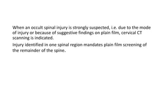 When an occult spinal injury is strongly suspected, i.e. due to the mode
of injury or because of suggestive findings on plain film, cervical CT
scanning is indicated.
Injury identified in one spinal region mandates plain film screening of
the remainder of the spine.
 