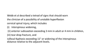 Webb et al described a tetrad of signs that should warn
the clinician of a possibility of unstable hyperflexion
cervical spinal injury, which includes
(i) Interspinous widening,
(ii) anterior subluxation exceeding 3 mm in adult or 4 mm in children,
(iii) tear drop fracture, and
iv)focal Kyphosis exceeding 11° or widening of the interspinous
distance relative to the adjacent levels.
 