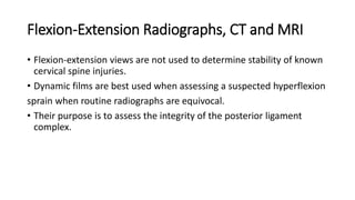Flexion-Extension Radiographs, CT and MRI
• Flexion-extension views are not used to determine stability of known
cervical spine injuries.
• Dynamic films are best used when assessing a suspected hyperflexion
sprain when routine radiographs are equivocal.
• Their purpose is to assess the integrity of the posterior ligament
complex.
 