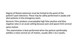 Degree of flexion-extension must be limited to the point of the
patient’s pain tolerance. These may be safely performed in awake and
alert patients in the emergency room.
Dynamic Films produce unacceptably high false positive and false
negative rates in an acute setting because pain and spasm limit cervical
spine motion.
This examination is best performed when the patient comfortably
exhibits a more normal arc of motion, usually after 1 to 2 weeks.
 