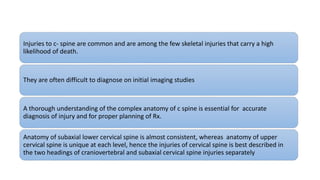 Injuries to c- spine are common and are among the few skeletal injuries that carry a high
likelihood of death.
They are often difficult to diagnose on initial imaging studies
A thorough understanding of the complex anatomy of c spine is essential for accurate
diagnosis of injury and for proper planning of Rx.
Anatomy of subaxial lower cervical spine is almost consistent, whereas anatomy of upper
cervical spine is unique at each level, hence the injuries of cervical spine is best described in
the two headings of craniovertebral and subaxial cervical spine injuries separately
 