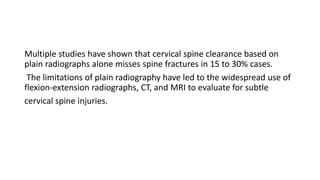 Multiple studies have shown that cervical spine clearance based on
plain radiographs alone misses spine fractures in 15 to 30% cases.
The limitations of plain radiography have led to the widespread use of
flexion-extension radiographs, CT, and MRI to evaluate for subtle
cervical spine injuries.
 