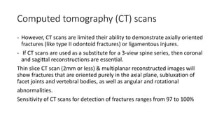 Computed tomography (CT) scans
- However, CT scans are limited their ability to demonstrate axially oriented
fractures (like type II odontoid fractures) or ligamentous injures.
- If CT scans are used as a substitute for a 3-view spine series, then coronal
and sagittal reconstructions are essential.
Thin slice CT scan (2mm or less) & multiplanar reconstructed images will
show fractures that are oriented purely in the axial plane, subluxation of
facet joints and vertebral bodies, as well as angular and rotational
abnormalities.
Sensitivity of CT scans for detection of fractures ranges from 97 to 100%
 
