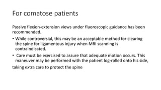 For comatose patients
Passive flexion-extension views under fluoroscopic guidance has been
recommended.
• While controversial, this may be an acceptable method for clearing
the spine for ligamentous injury when MRI scanning is
contraindicated.
• Care must be exercised to assure that adequate motion occurs. This
maneuver may be performed with the patient log-rolled onto his side,
taking extra care to protect the spine
 