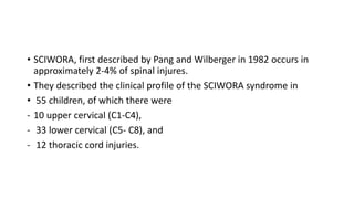 • SCIWORA, first described by Pang and Wilberger in 1982 occurs in
approximately 2-4% of spinal injures.
• They described the clinical profile of the SCIWORA syndrome in
• 55 children, of which there were
- 10 upper cervical (C1-C4),
- 33 lower cervical (C5- C8), and
- 12 thoracic cord injuries.
 